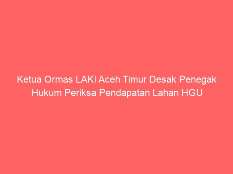 Ketua Ormas LAKI Aceh Timur Desak Penegak Hukum Periksa Pendapatan Lahan HGU